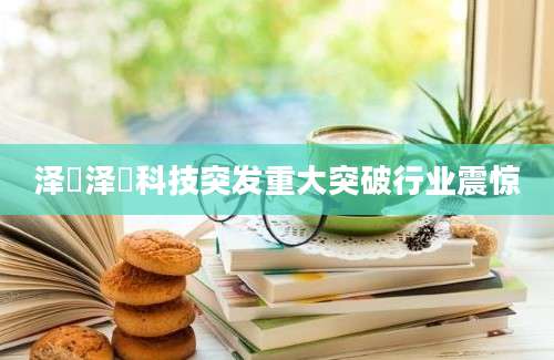 泽璟泽璟科技突发重大突破行业震惊