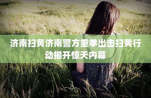济南扫黄济南警方重拳出击扫黄行动揭开惊天内幕