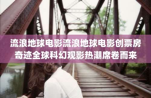 流浪地球电影流浪地球电影创票房奇迹全球科幻观影热潮席卷而来