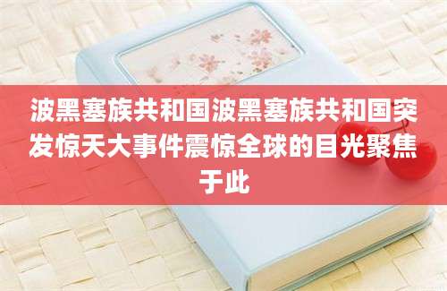 波黑塞族共和国波黑塞族共和国突发惊天大事件震惊全球的目光聚焦于此