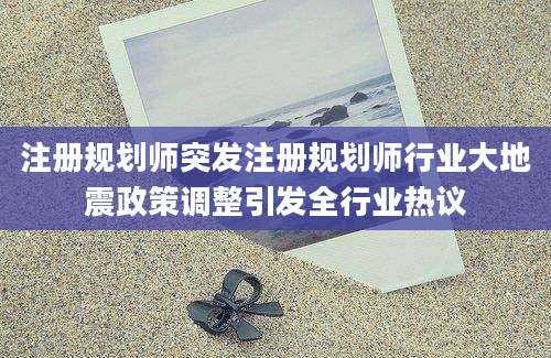 注册规划师突发注册规划师行业大地震政策调整引发全行业热议
