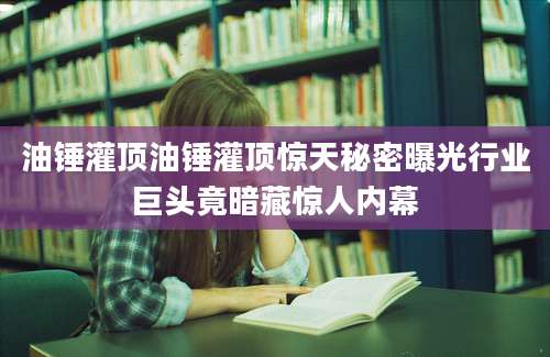 油锤灌顶油锤灌顶惊天秘密曝光行业巨头竟暗藏惊人内幕