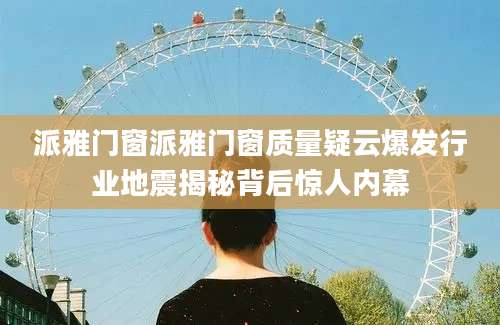派雅门窗派雅门窗质量疑云爆发行业地震揭秘背后惊人内幕
