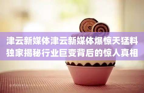 津云新媒体津云新媒体爆惊天猛料独家揭秘行业巨变背后的惊人真相