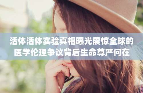 活体活体实验真相曝光震惊全球的医学伦理争议背后生命尊严何在