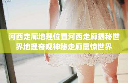 河西走廊地理位置河西走廊揭秘世界地理奇观神秘走廊震惊世界