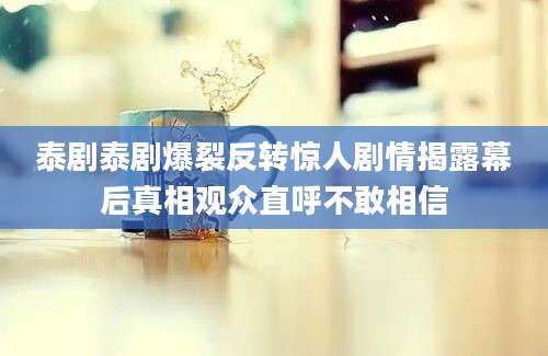 泰剧泰剧爆裂反转惊人剧情揭露幕后真相观众直呼不敢相信