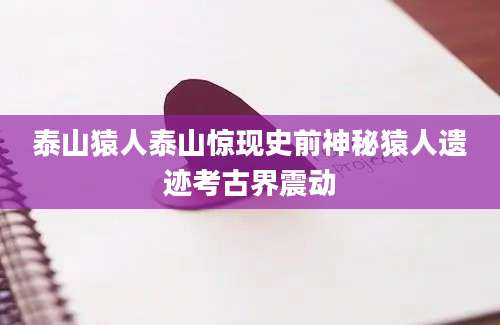 泰山猿人泰山惊现史前神秘猿人遗迹考古界震动