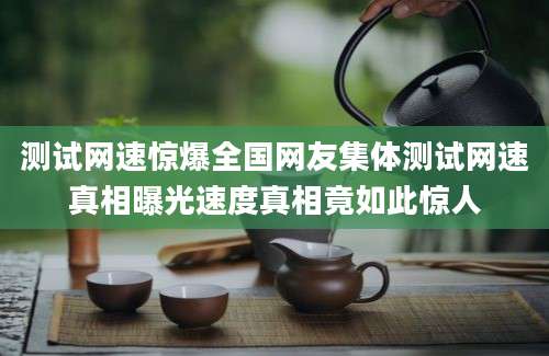 测试网速惊爆全国网友集体测试网速真相曝光速度真相竟如此惊人