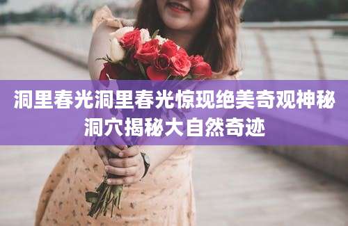 洞里春光洞里春光惊现绝美奇观神秘洞穴揭秘大自然奇迹
