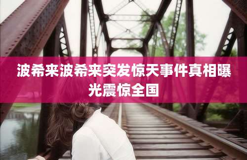 波希来波希来突发惊天事件真相曝光震惊全国