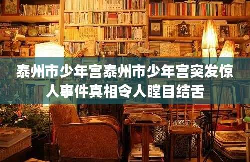 泰州市少年宫泰州市少年宫突发惊人事件真相令人瞠目结舌