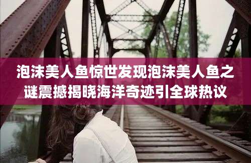泡沫美人鱼惊世发现泡沫美人鱼之谜震撼揭晓海洋奇迹引全球热议