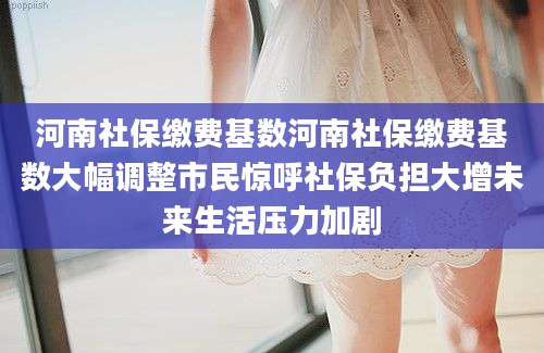 河南社保缴费基数河南社保缴费基数大幅调整市民惊呼社保负担大增未来生活压力加剧