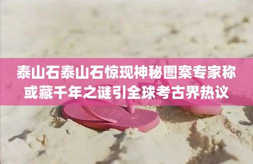 泰山石泰山石惊现神秘图案专家称或藏千年之谜引全球考古界热议
