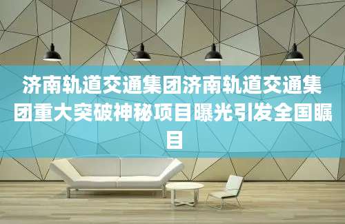 济南轨道交通集团济南轨道交通集团重大突破神秘项目曝光引发全国瞩目
