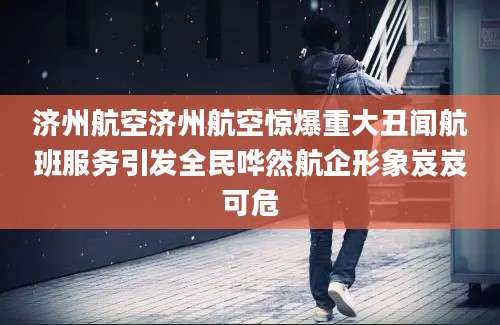 济州航空济州航空惊爆重大丑闻航班服务引发全民哗然航企形象岌岌可危