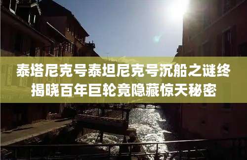 泰塔尼克号泰坦尼克号沉船之谜终揭晓百年巨轮竟隐藏惊天秘密
