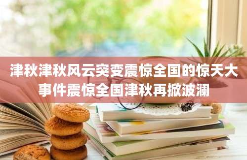 津秋津秋风云突变震惊全国的惊天大事件震惊全国津秋再掀波澜