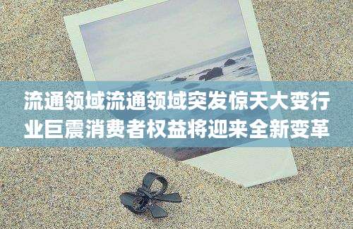 流通领域流通领域突发惊天大变行业巨震消费者权益将迎来全新变革