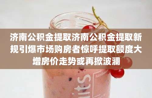 济南公积金提取济南公积金提取新规引爆市场购房者惊呼提取额度大增房价走势或再掀波澜
