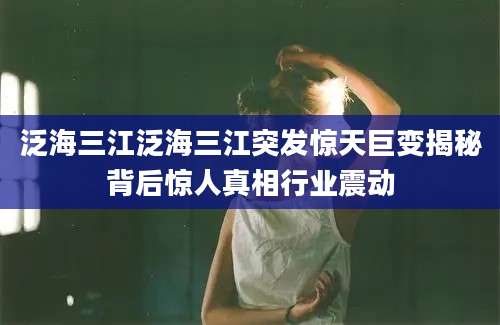 泛海三江泛海三江突发惊天巨变揭秘背后惊人真相行业震动