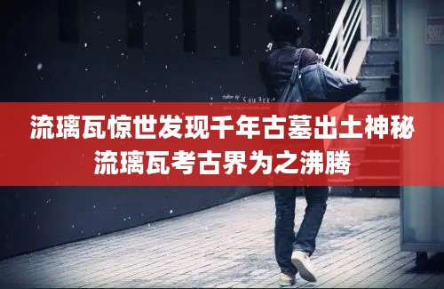 流璃瓦惊世发现千年古墓出土神秘流璃瓦考古界为之沸腾