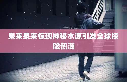泉来泉来惊现神秘水源引发全球探险热潮