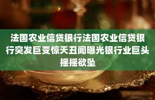 法国农业信贷银行法国农业信贷银行突发巨变惊天丑闻曝光银行业巨头摇摇欲坠