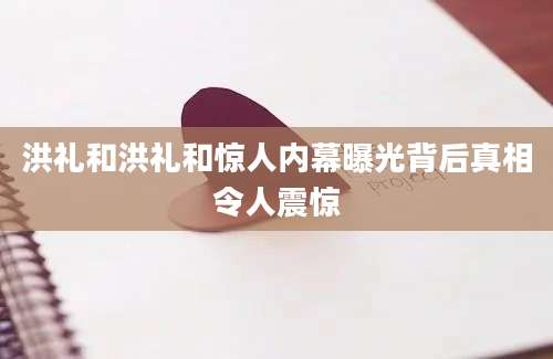 洪礼和洪礼和惊人内幕曝光背后真相令人震惊