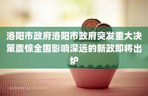 洛阳市政府洛阳市政府突发重大决策震惊全国影响深远的新政即将出炉