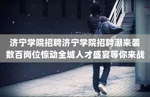 济宁学院招聘济宁学院招聘潮来袭数百岗位惊动全城人才盛宴等你来战