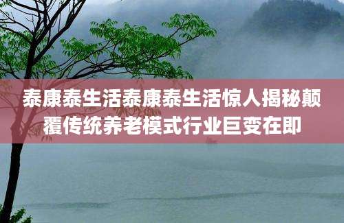 泰康泰生活泰康泰生活惊人揭秘颠覆传统养老模式行业巨变在即
