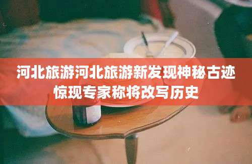 河北旅游河北旅游新发现神秘古迹惊现专家称将改写历史
