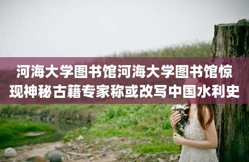 河海大学图书馆河海大学图书馆惊现神秘古籍专家称或改写中国水利史