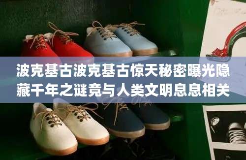 波克基古波克基古惊天秘密曝光隐藏千年之谜竟与人类文明息息相关