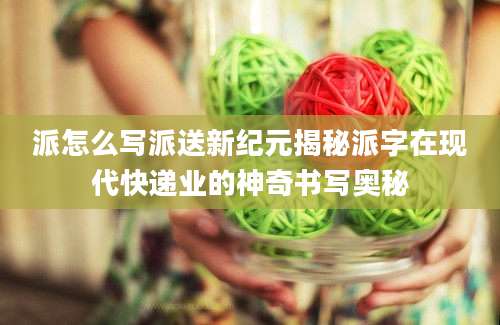 派怎么写派送新纪元揭秘派字在现代快递业的神奇书写奥秘