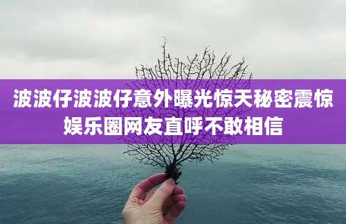 波波仔波波仔意外曝光惊天秘密震惊娱乐圈网友直呼不敢相信