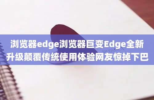 浏览器edge浏览器巨变Edge全新升级颠覆传统使用体验网友惊掉下巴