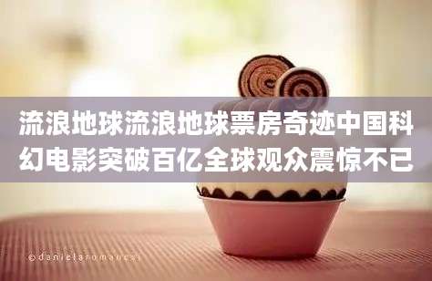 流浪地球流浪地球票房奇迹中国科幻电影突破百亿全球观众震惊不已