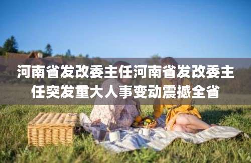河南省发改委主任河南省发改委主任突发重大人事变动震撼全省