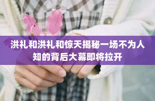 洪礼和洪礼和惊天揭秘一场不为人知的背后大幕即将拉开