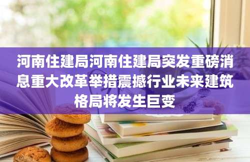 河南住建局河南住建局突发重磅消息重大改革举措震撼行业未来建筑格局将发生巨变