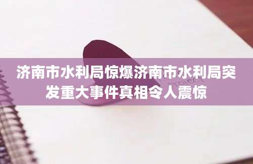 济南市水利局惊爆济南市水利局突发重大事件真相令人震惊