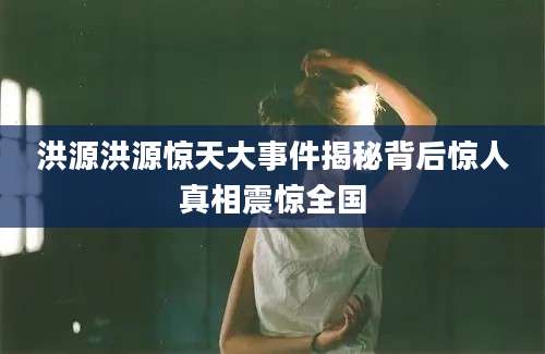 洪源洪源惊天大事件揭秘背后惊人真相震惊全国