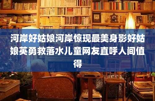 河岸好姑娘河岸惊现最美身影好姑娘英勇救落水儿童网友直呼人间值得
