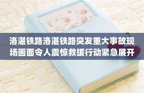 洛湛铁路洛湛铁路突发重大事故现场画面令人震惊救援行动紧急展开