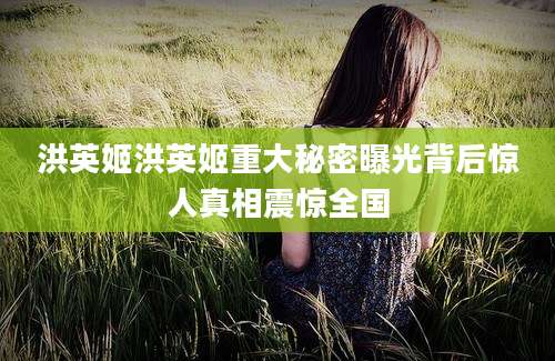 洪英姬洪英姬重大秘密曝光背后惊人真相震惊全国