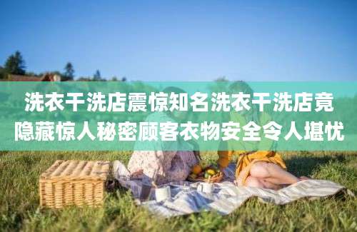 洗衣干洗店震惊知名洗衣干洗店竟隐藏惊人秘密顾客衣物安全令人堪忧