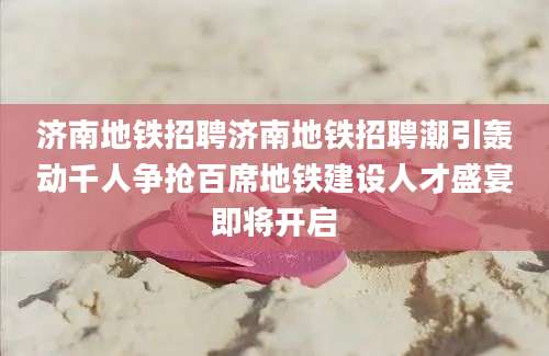济南地铁招聘济南地铁招聘潮引轰动千人争抢百席地铁建设人才盛宴即将开启